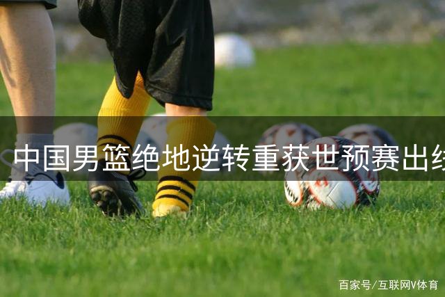 中国男篮绝地逆转重获世预赛出线先机