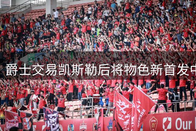 爵士交易凯斯勒后将物色新首发中锋 努尔基奇暂担重任